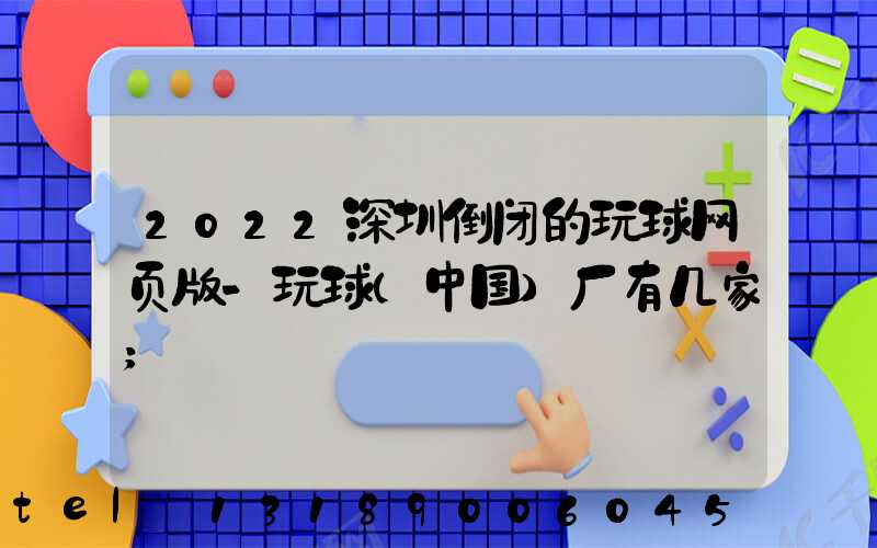 2022深圳倒闭的玩球网页版-玩球（中国）厂有几家