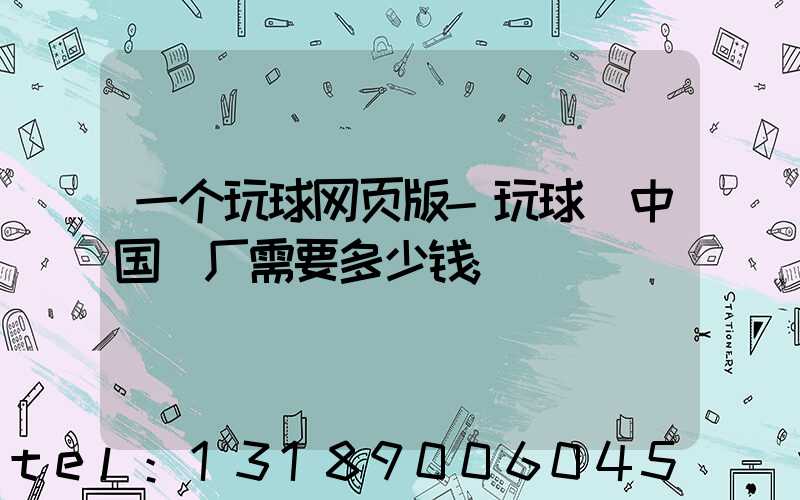 一个玩球网页版-玩球（中国）厂需要多少钱