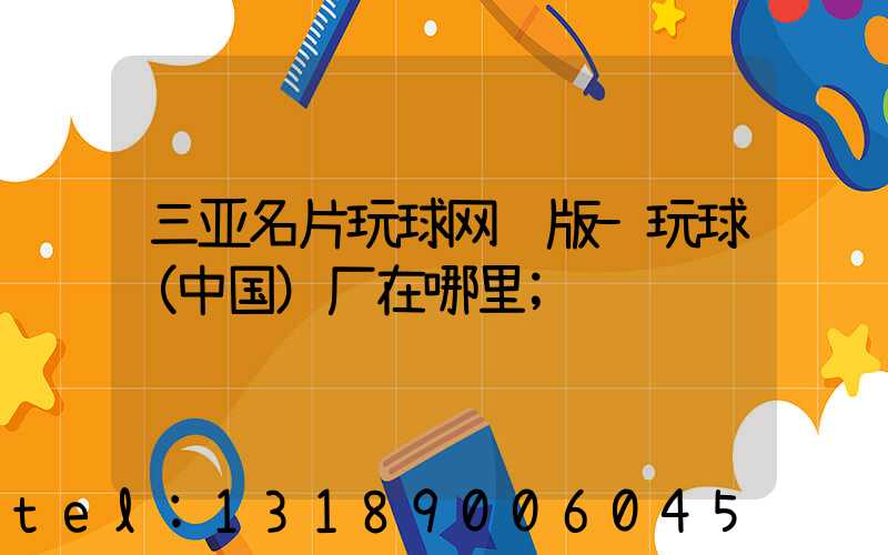 三亚名片玩球网页版-玩球（中国）厂在哪里