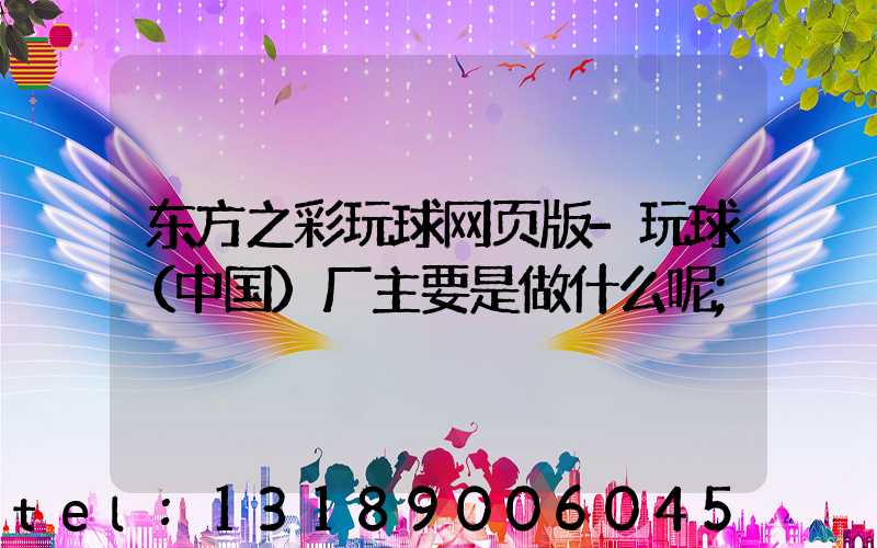 东方之彩玩球网页版-玩球（中国）厂主要是做什么呢