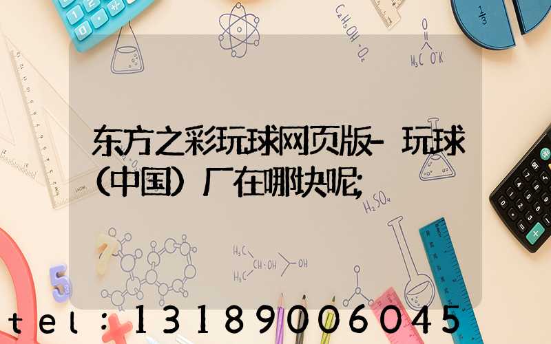 东方之彩玩球网页版-玩球（中国）厂在哪块呢