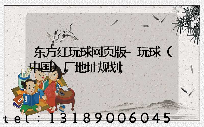 东方红玩球网页版-玩球（中国）厂地址规划