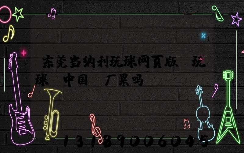 东莞当纳利玩球网页版-玩球（中国）厂累吗
