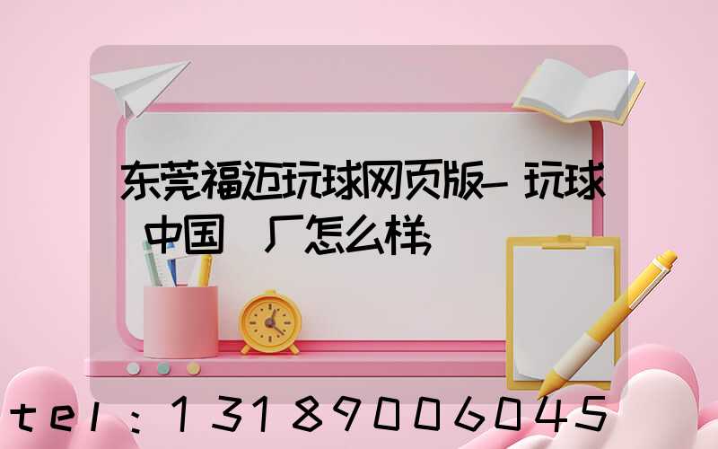 东莞福迈玩球网页版-玩球（中国）厂怎么样