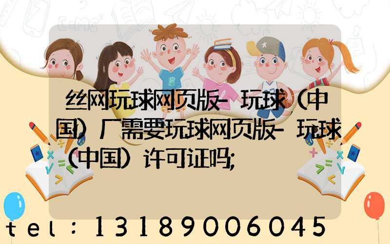 丝网玩球网页版-玩球（中国）厂需要玩球网页版-玩球（中国）许可证吗