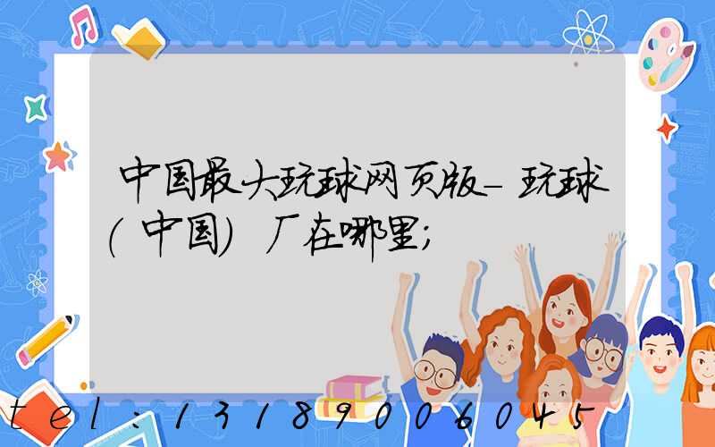 中国最大玩球网页版-玩球（中国）厂在哪里