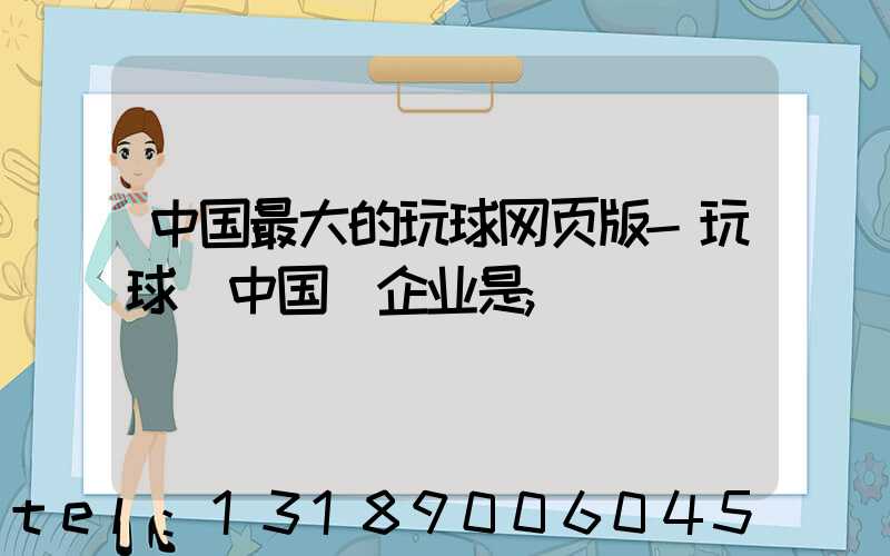 中国最大的玩球网页版-玩球（中国）企业是