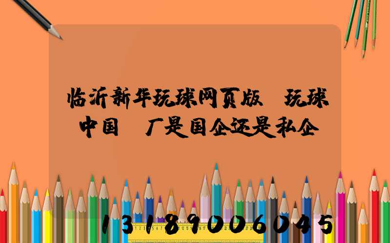 临沂新华玩球网页版-玩球（中国）厂是国企还是私企