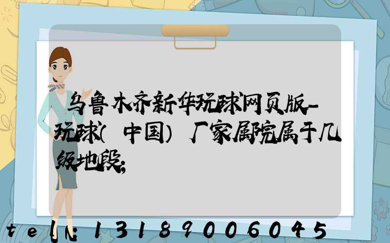 乌鲁木齐新华玩球网页版-玩球（中国）厂家属院属于几级地段