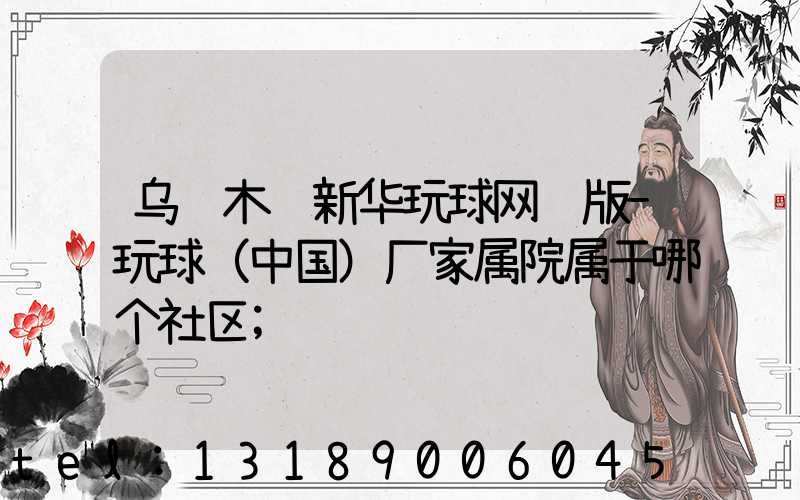 乌鲁木齐新华玩球网页版-玩球（中国）厂家属院属于哪个社区