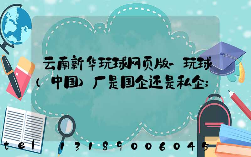 云南新华玩球网页版-玩球（中国）厂是国企还是私企