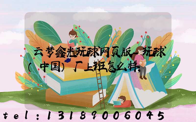 云梦鑫光玩球网页版-玩球（中国）厂上班怎么样