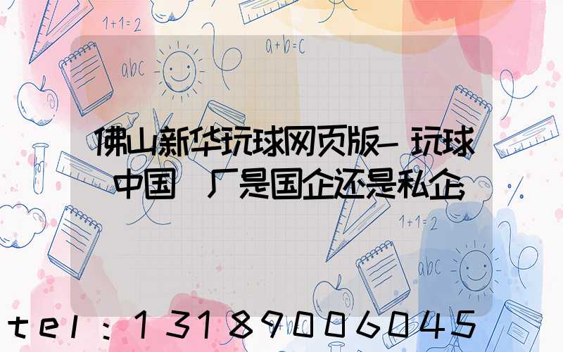 佛山新华玩球网页版-玩球（中国）厂是国企还是私企