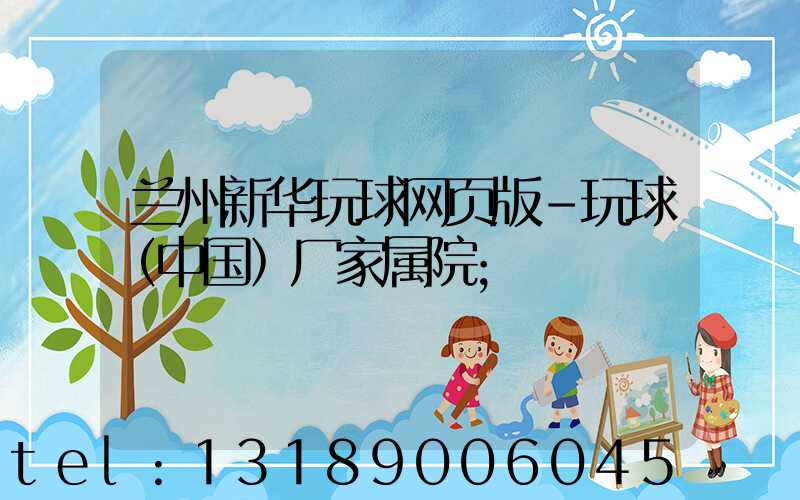 兰州新华玩球网页版-玩球（中国）厂家属院