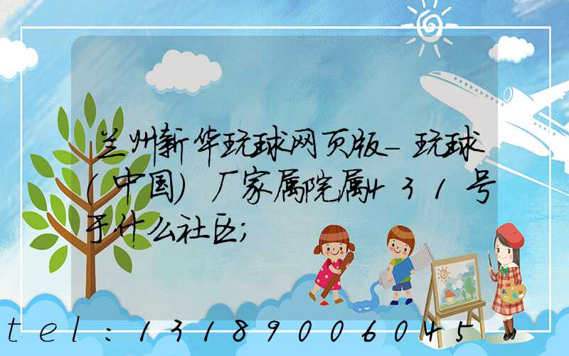 兰州新华玩球网页版-玩球（中国）厂家属院属431号于什么社区