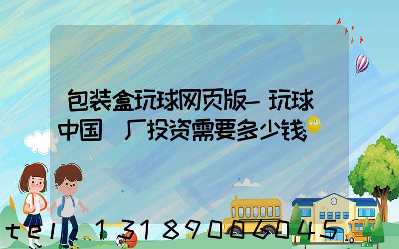 包装盒玩球网页版-玩球（中国）厂投资需要多少钱