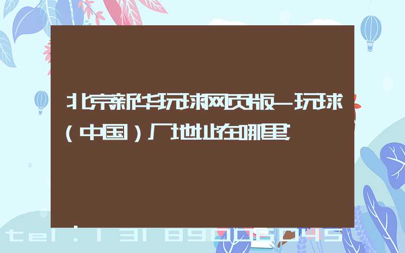 北京新华玩球网页版-玩球（中国）厂地址在哪里