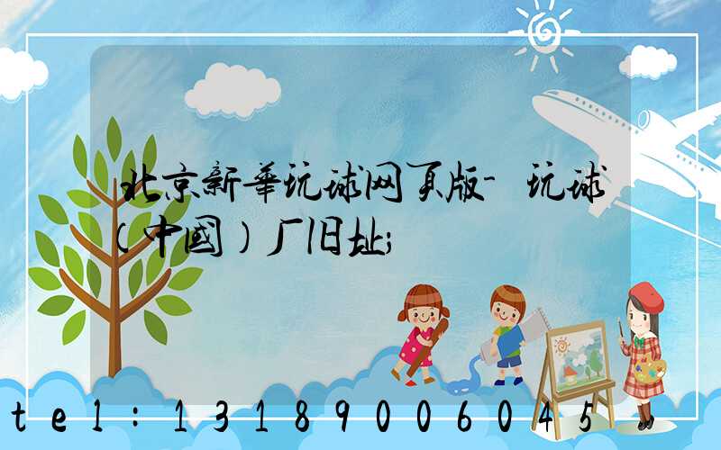 北京新华玩球网页版-玩球（中国）厂旧址
