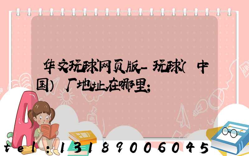 华文玩球网页版-玩球（中国）厂地址在哪里