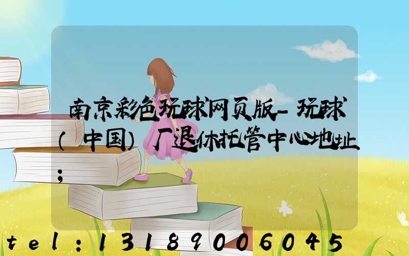 南京彩色玩球网页版-玩球（中国）厂退休托管中心地址