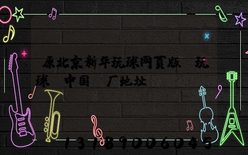 原北京新华玩球网页版-玩球（中国）厂地址