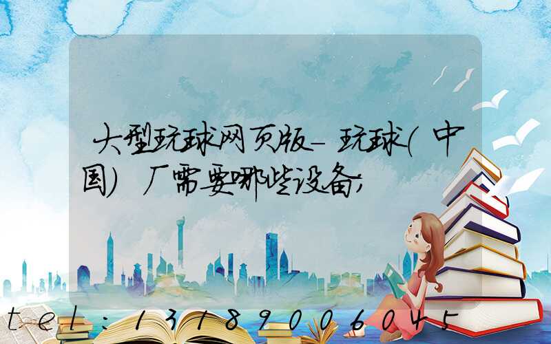 大型玩球网页版-玩球（中国）厂需要哪些设备