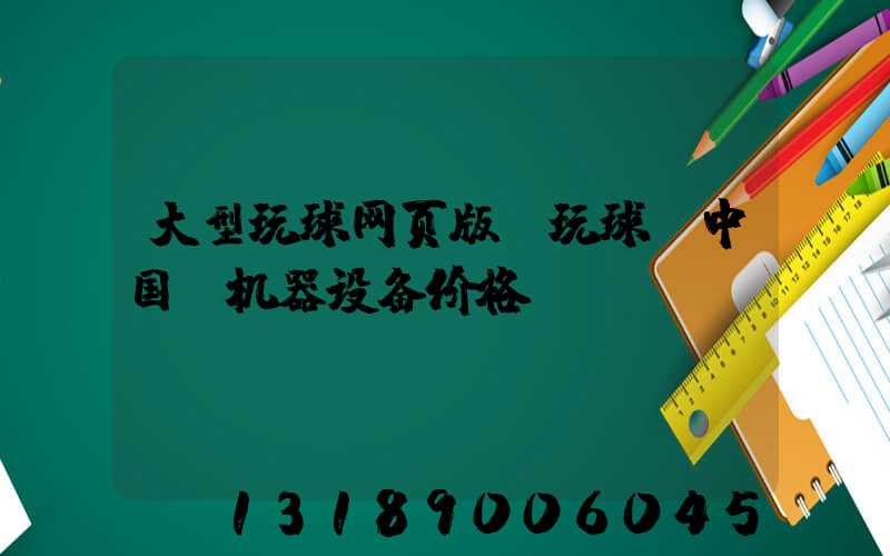 大型玩球网页版-玩球（中国）机器设备价格