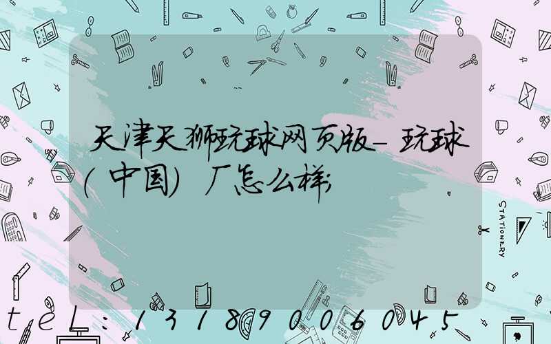 天津天狮玩球网页版-玩球（中国）厂怎么样