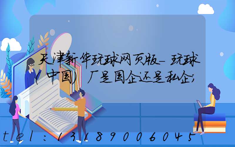 天津新华玩球网页版-玩球（中国）厂是国企还是私企