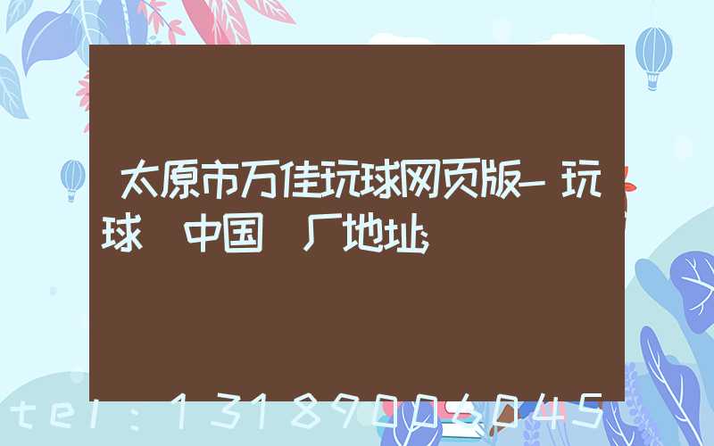 太原市万佳玩球网页版-玩球（中国）厂地址