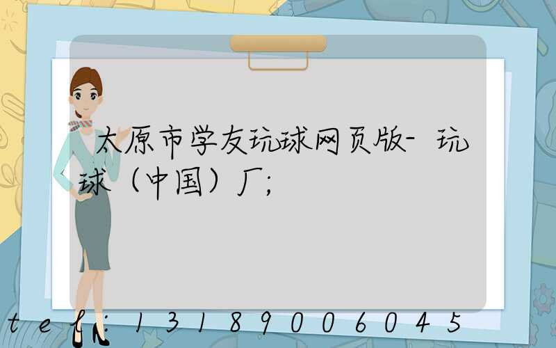 太原市学友玩球网页版-玩球（中国）厂