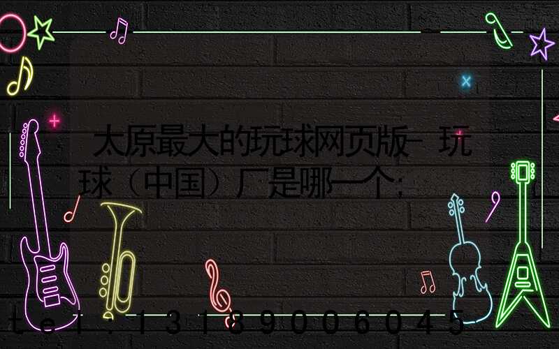 太原最大的玩球网页版-玩球（中国）厂是哪一个