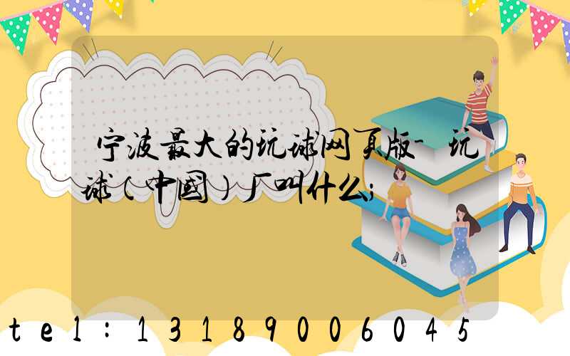 宁波最大的玩球网页版-玩球（中国）厂叫什么