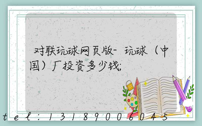 对联玩球网页版-玩球（中国）厂投资多少钱