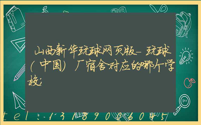 山西新华玩球网页版-玩球（中国）厂宿舍对应的哪个学校