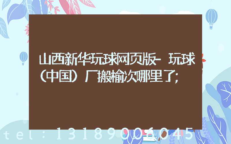 山西新华玩球网页版-玩球（中国）厂搬榆次哪里了