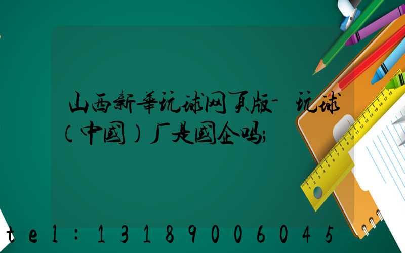 山西新华玩球网页版-玩球（中国）厂是国企吗