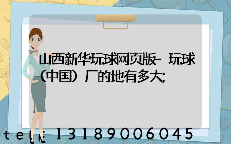 山西新华玩球网页版-玩球（中国）厂的地有多大