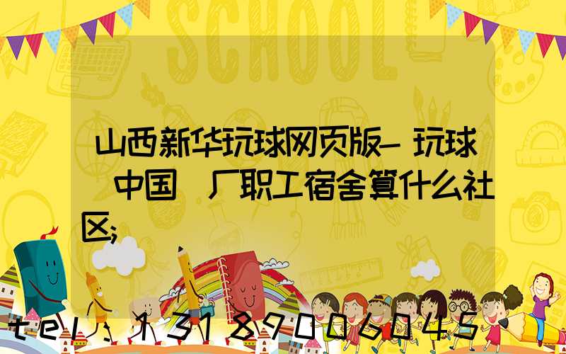 山西新华玩球网页版-玩球（中国）厂职工宿舍算什么社区