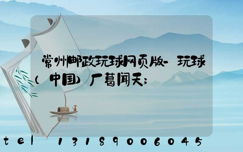 常州邮政玩球网页版-玩球（中国）厂葛闻天