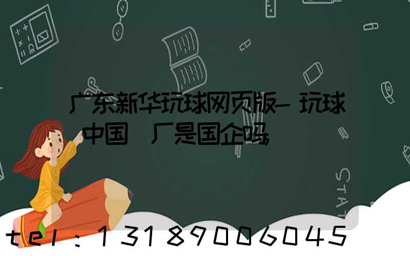 广东新华玩球网页版-玩球（中国）厂是国企吗