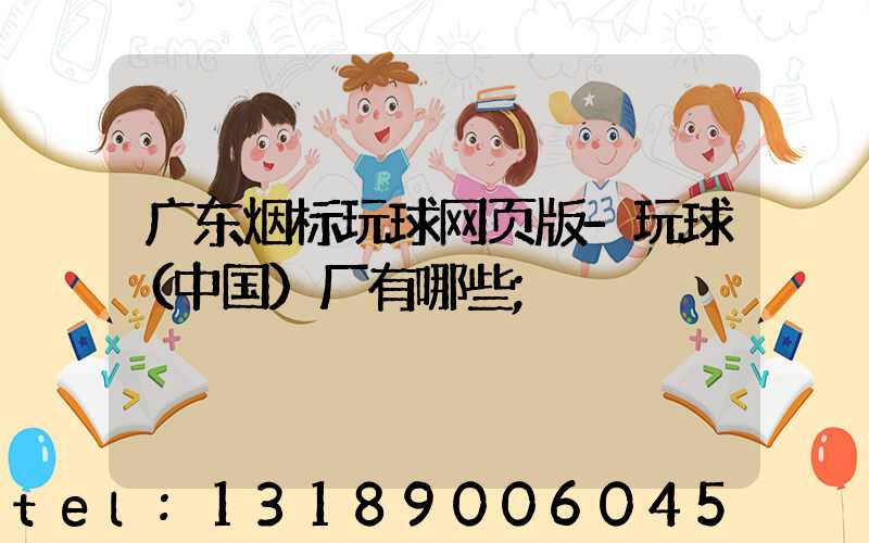 广东烟标玩球网页版-玩球（中国）厂有哪些