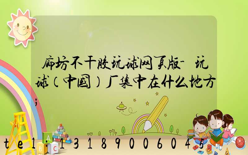 廊坊不干胶玩球网页版-玩球（中国）厂集中在什么地方