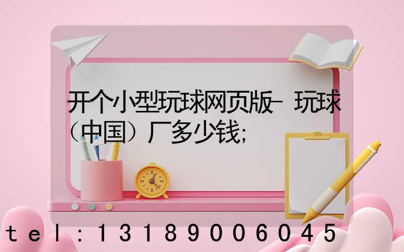 开个小型玩球网页版-玩球（中国）厂多少钱