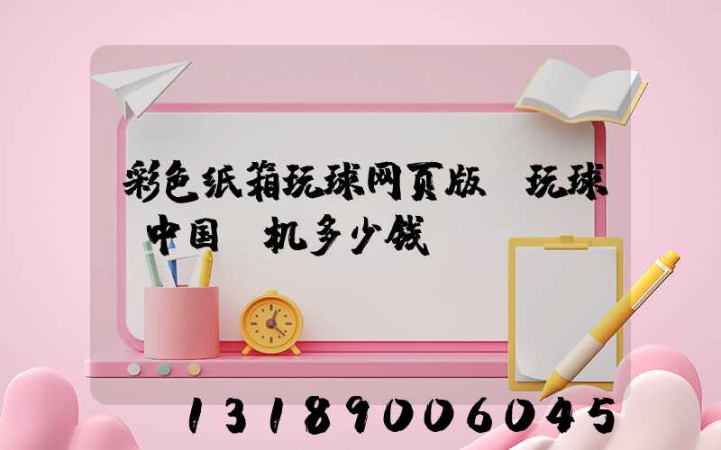 彩色纸箱玩球网页版-玩球（中国）机多少钱