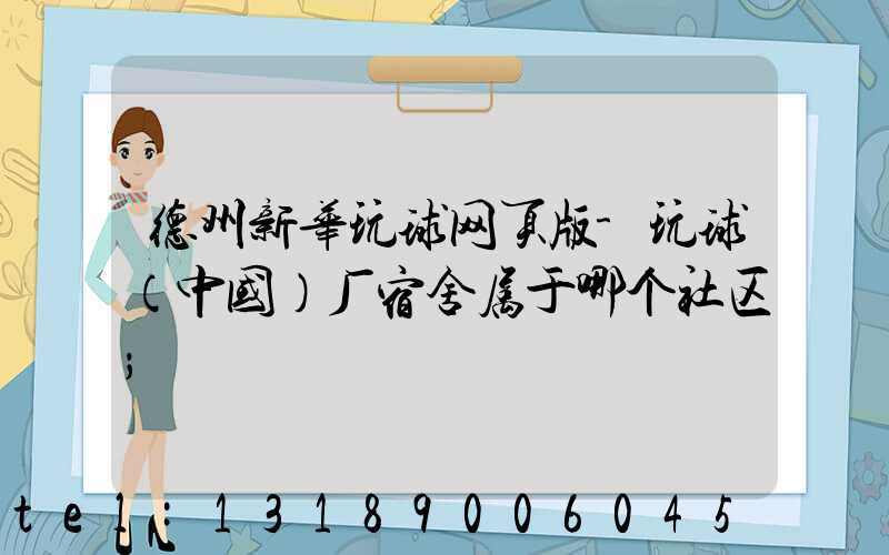 德州新华玩球网页版-玩球（中国）厂宿舍属于哪个社区