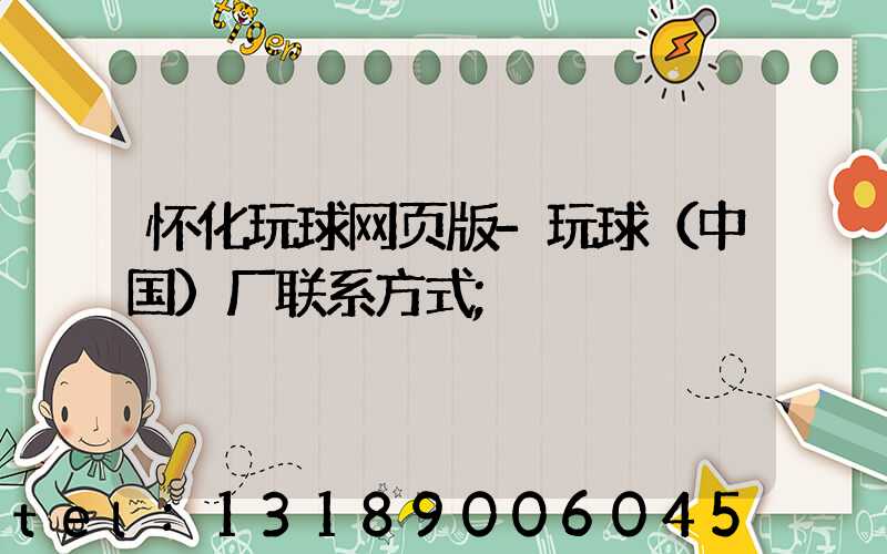 怀化玩球网页版-玩球（中国）厂联系方式