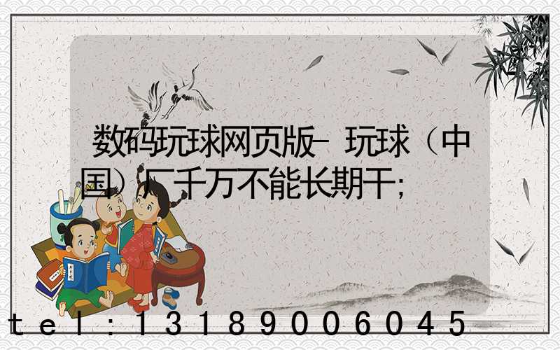 数码玩球网页版-玩球（中国）厂千万不能长期干