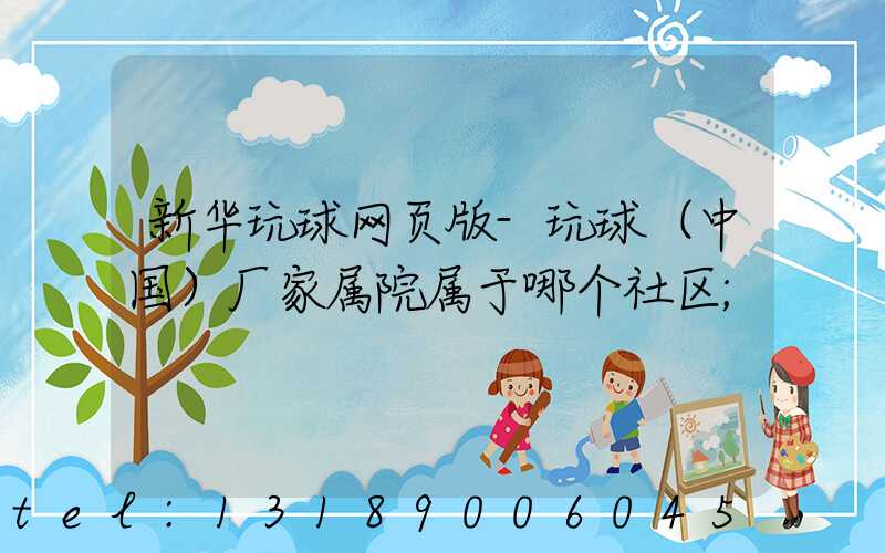 新华玩球网页版-玩球（中国）厂家属院属于哪个社区