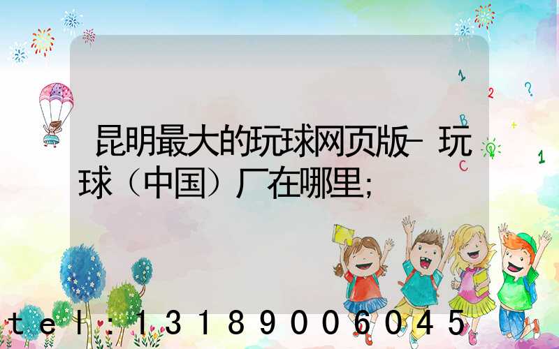 昆明最大的玩球网页版-玩球（中国）厂在哪里